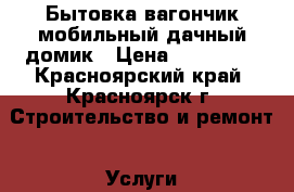 Бытовка,вагончик,мобильный дачный домик › Цена ­ 130 000 - Красноярский край, Красноярск г. Строительство и ремонт » Услуги   . Красноярский край